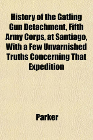 Cover of History of the Gatling Gun Detachment, Fifth Army Corps, at Santiago, with a Few Unvarnished Truths Concerning That Expedition