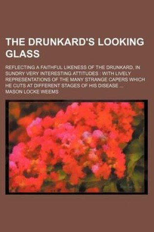 Cover of The Drunkard's Looking Glass; Reflecting a Faithful Likeness of the Drunkard, in Sundry Very Interesting Attitudes with Lively Representations of the Many Strange Capers Which He Cuts at Different Stages of His Disease