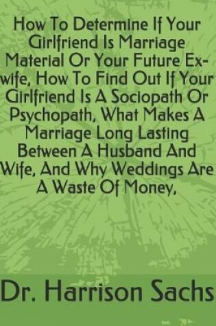 Cover of How To Determine If Your Girlfriend Is Marriage Material Or Your Future Ex-wife, How To Find Out If Your Girlfriend Is A Sociopath Or Psychopath, What Makes A Marriage Long Lasting Between A Husband And Wife, And Why Weddings Are A Waste Of Money,