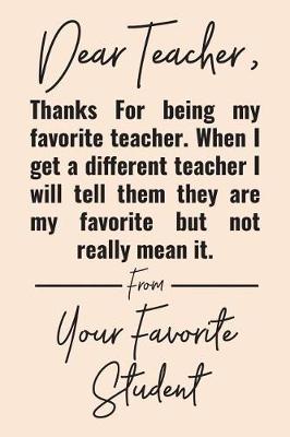 Book cover for Dear Teacher, Thanks For Being My Favorite Teacher. When I Get A Different Teacher I Will Tell Them They Are My Favorite But Not Really Mean It. From Your Favorite Student