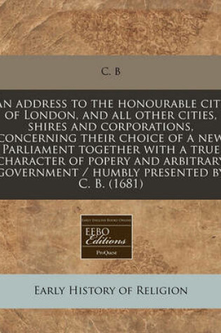 Cover of An Address to the Honourable City of London, and All Other Cities, Shires and Corporations, Concerning Their Choice of a New Parliament Together with a True Character of Popery and Arbitrary Government / Humbly Presented by C. B. (1681)