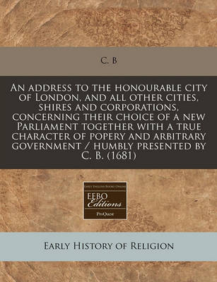 Book cover for An Address to the Honourable City of London, and All Other Cities, Shires and Corporations, Concerning Their Choice of a New Parliament Together with a True Character of Popery and Arbitrary Government / Humbly Presented by C. B. (1681)