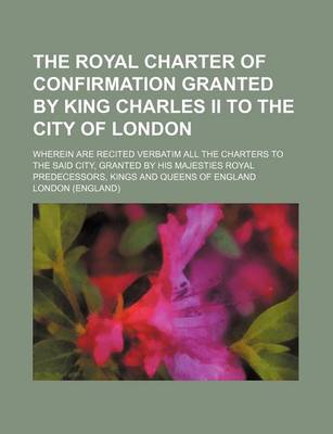 Book cover for The Royal Charter of Confirmation Granted by King Charles II to the City of London; Wherein Are Recited Verbatim All the Charters to the Said City, Gr