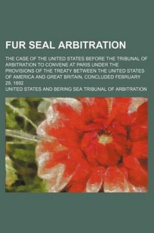 Cover of Fur Seal Arbitration; The Case of the United States Before the Tribunal of Arbitration to Convene at Paris Under the Provisions of the Treaty Between