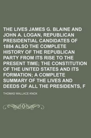 Cover of The Lives of James G. Blaine and John A. Logan, Republican Presidential Candidates of 1884 Also the Complete History of the Republican Party from Its Rise to the Present Time; The Constitution of the United States and Its Formation a Complete Summary of T