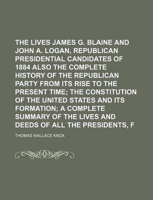 Book cover for The Lives of James G. Blaine and John A. Logan, Republican Presidential Candidates of 1884 Also the Complete History of the Republican Party from Its Rise to the Present Time; The Constitution of the United States and Its Formation a Complete Summary of T