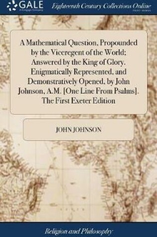 Cover of A Mathematical Question, Propounded by the Viceregent of the World; Answered by the King of Glory. Enigmatically Represented, and Demonstratively Opened, by John Johnson, A.M. [one Line from Psalms]. the First Exeter Edition