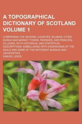 Cover of A Topographical Dictionary of Scotland Volume 1; Comprising the Several Counties, Islands, Cities, Burgh and Market Towns, Parishes, and Principal Villages, with Historical and Statistical Descriptions Embellished with Engravings of the Seals and Arms of