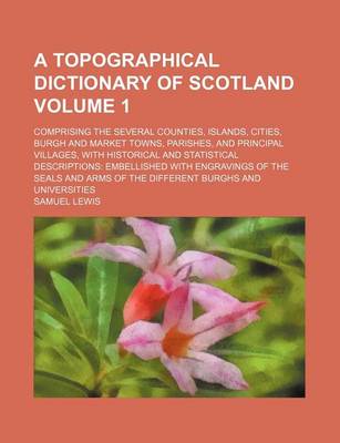 Book cover for A Topographical Dictionary of Scotland Volume 1; Comprising the Several Counties, Islands, Cities, Burgh and Market Towns, Parishes, and Principal Villages, with Historical and Statistical Descriptions Embellished with Engravings of the Seals and Arms of