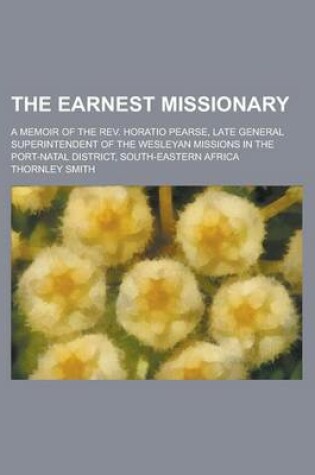 Cover of The Earnest Missionary; A Memoir of the REV. Horatio Pearse, Late General Superintendent of the Wesleyan Missions in the Port-Natal District, South-EA