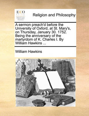 Book cover for A sermon preach'd before the University of Oxford, at St. Mary's, on Thursday, January 30. 1752. Being the anniversary of the martyrdom of K. Charles I. By William Hawkins ...