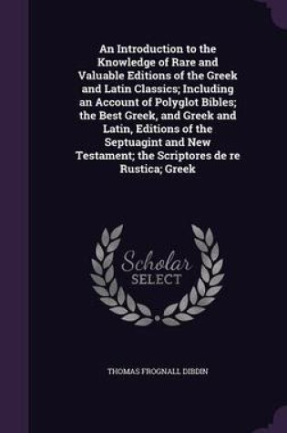 Cover of An Introduction to the Knowledge of Rare and Valuable Editions of the Greek and Latin Classics; Including an Account of Polyglot Bibles; The Best Greek, and Greek and Latin, Editions of the Septuagint and New Testament; The Scriptores de Re Rustica; Greek