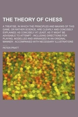 Cover of The Theory of Chess; A Treatise, in Which the Principles and Maxims of This Game, or Rather Science, Are Clearly and Concisely Explained as Concisely at Least, as It Might Be Advisable to Attempt Including Directions for Playing, Modelled and Arranged in