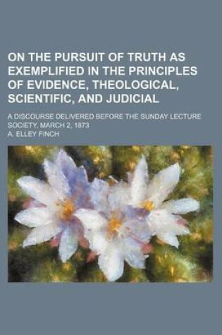 Cover of On the Pursuit of Truth as Exemplified in the Principles of Evidence, Theological, Scientific, and Judicial; A Discourse Delivered Before the Sunday Lecture Society, March 2, 1873