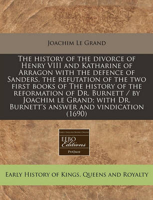 Book cover for The History of the Divorce of Henry VIII and Katharine of Arragon with the Defence of Sanders, the Refutation of the Two First Books of the History of the Reformation of Dr. Burnett / By Joachim Le Grand; With Dr. Burnett's Answer and Vindication (1690)