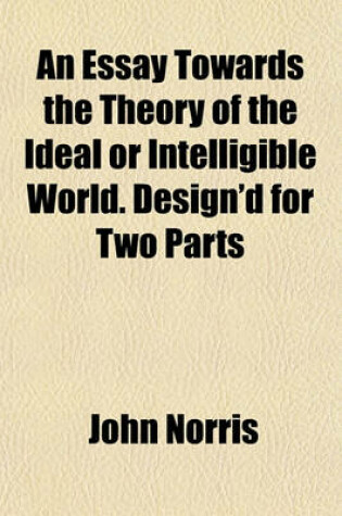 Cover of An Essay Towards the Theory of the Ideal or Intelligible World. Design'd for Two Parts (Volume 2); The First Considering It Absolutely in It Self, and the Second in Relation to Human Understanding