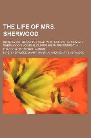 Cover of The Life of Mrs. Sherwood; (Chiefly Autobiographical) with Extracts from Mr. Sherwood S Journal During His Imprisonment in France & Residence in India