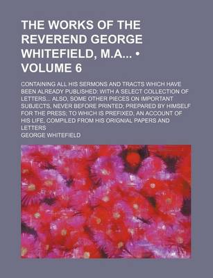 Book cover for The Works of the Reverend George Whitefield, M.a (Volume 6); Containing All His Sermons and Tracts Which Have Been Already Published with a Select Collection of Letters Also, Some Other Pieces on Important Subjects, Never Before Printed Prepared by Himsel
