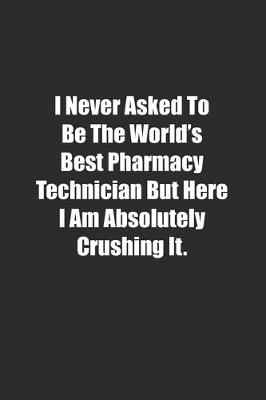 Book cover for I Never Asked To Be The World's Best Pharmacy Technician But Here I Am Absolutely Crushing It.