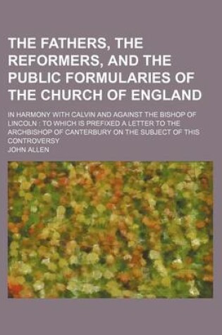 Cover of The Fathers, the Reformers, and the Public Formularies of the Church of England; In Harmony with Calvin and Against the Bishop of Lincoln to Which Is Prefixed a Letter to the Archbishop of Canterbury on the Subject of This Controversy