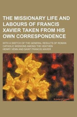 Cover of The Missionary Life and Labours of Francis Xavier Taken from His Own Correspondence; With a Sketch of the General Results of Roman Catholic Missions Among the Heathen