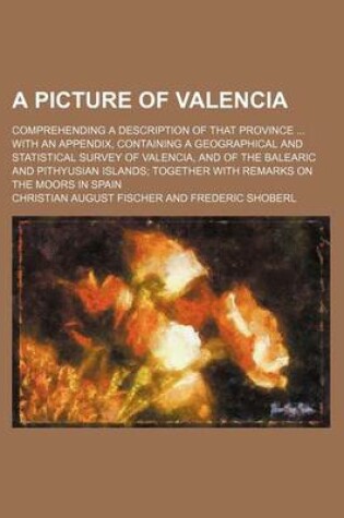 Cover of A Picture of Valencia; Comprehending a Description of That Province with an Appendix, Containing a Geographical and Statistical Survey of Valencia, and of the Balearic and Pithyusian Islands Together with Remarks on the Moors in Spain