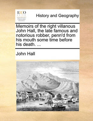 Book cover for Memoirs of the right villanous John Hall, the late famous and notorious robber, penn'd from his mouth some time before his death. ...