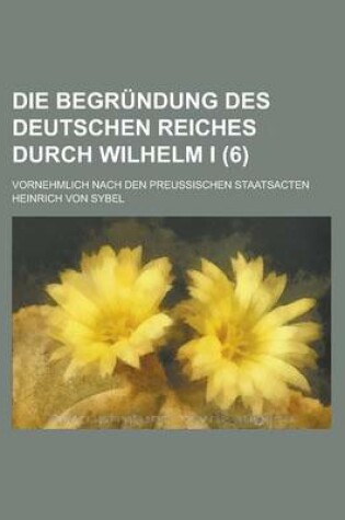 Cover of Die Begrundung Des Deutschen Reiches Durch Wilhelm I; Vornehmlich Nach Den Preussischen Staatsacten (6)
