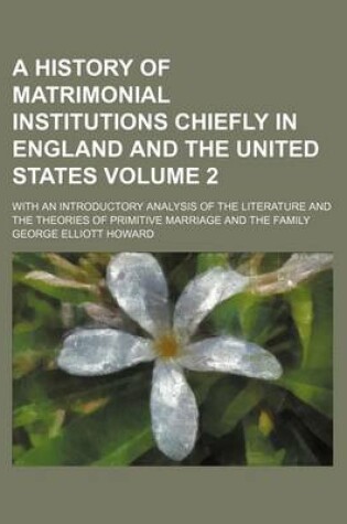 Cover of A History of Matrimonial Institutions Chiefly in England and the United States Volume 2; With an Introductory Analysis of the Literature and the Theories of Primitive Marriage and the Family