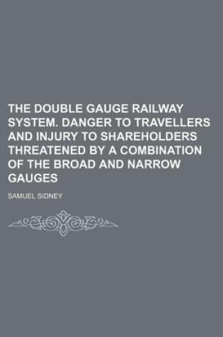 Cover of The Double Gauge Railway System. Danger to Travellers and Injury to Shareholders Threatened by a Combination of the Broad and Narrow Gauges