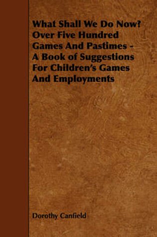 Cover of What Shall We Do Now? Over Five Hundred Games And Pastimes - A Book of Suggestions For Children's Games And Employments