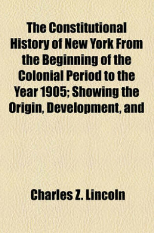 Cover of The Constitutional History of New York from the Beginning of the Colonial Period to the Year 1905; Showing the Origin, Development, and