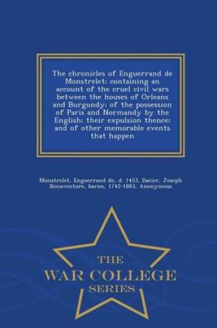 Cover of The Chronicles of Enguerrand de Monstrelet; Containing an Account of the Cruel Civil Wars Between the Houses of Orleans and Burgundy; Of the Possession of Paris and Normandy by the English; Their Expulsion Thence; And of Other Memorable Events That Happen - W