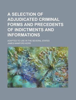 Book cover for A Selection of Adjudicated Criminal Forms and Precedents of Indictments and Informations; Adapted to Use in the Several States