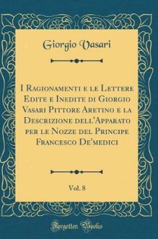 Cover of I Ragionamenti E Le Lettere Edite E Inedite Di Giorgio Vasari Pittore Aretino E La Descrizione Dell'apparato Per Le Nozze del Principe Francesco De'medici, Vol. 8 (Classic Reprint)