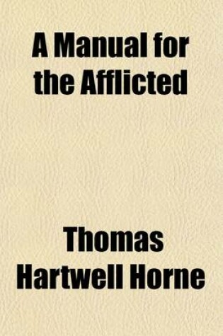 Cover of A Manual for the Afflicted; Comprising a Practical Essay on Affliction, and a Series of Meditations and Prayers Selected and Arranged for the Use of Those Who Are in Sorrow, Trouble, Need, Sickness or Any Other Adversity