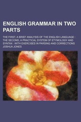 Cover of English Grammar in Two Parts; The First, a Brief Analysis of the English Language the Second, a Practical System of Etymology and Syntax with Exercises in Parsing and Corrections