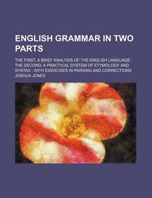 Book cover for English Grammar in Two Parts; The First, a Brief Analysis of the English Language the Second, a Practical System of Etymology and Syntax with Exercises in Parsing and Corrections