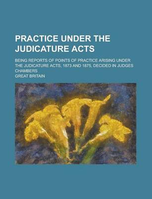 Book cover for Practice Under the Judicature Acts; Being Reports of Points of Practice Arising Under the Judicature Acts, 1873 and 1875, Decided in Judges Chambers