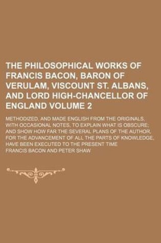 Cover of The Philosophical Works of Francis Bacon, Baron of Verulam, Viscount St. Albans, and Lord High-Chancellor of England; Methodized, and Made English from the Originals, with Occasional Notes, to Explain What Is Obscure and Show How Volume 2