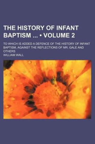 Cover of The History of Infant Baptism (Volume 2); To Which Is Added a Defence of the History of Infant Baptism, Against the Reflections of Mr. Gale and Others