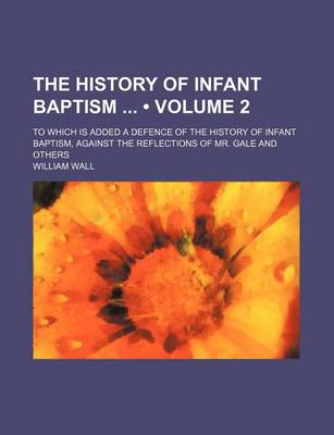 Book cover for The History of Infant Baptism (Volume 2); To Which Is Added a Defence of the History of Infant Baptism, Against the Reflections of Mr. Gale and Others