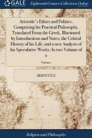 Cover of Aristotle's Ethics and Politics, Comprising His Practical Philosophy, Translated from the Greek. Illustrated by Introductions and Notes; The Critical History of His Life; And a New Analysis of His Speculative Works; In Two Volume of 2; Volume 1