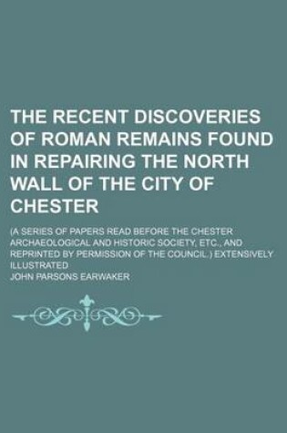 Cover of The Recent Discoveries of Roman Remains Found in Repairing the North Wall of the City of Chester; (A Series of Papers Read Before the Chester Archaeological and Historic Society, Etc., and Reprinted by Permission of the Council.) Extensively Illustrated