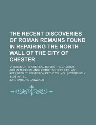 Book cover for The Recent Discoveries of Roman Remains Found in Repairing the North Wall of the City of Chester; (A Series of Papers Read Before the Chester Archaeological and Historic Society, Etc., and Reprinted by Permission of the Council.) Extensively Illustrated