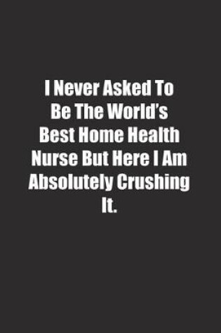 Cover of I Never Asked To Be The World's Best Home Health Nurse But Here I Am Absolutely Crushing It.