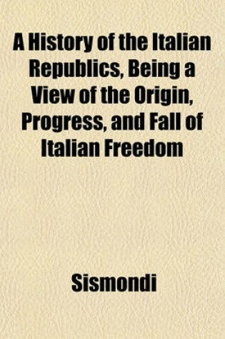 Cover of A History of the Italian Republics, Being a View of the Origin, Progress, and Fall of Italian Freedom