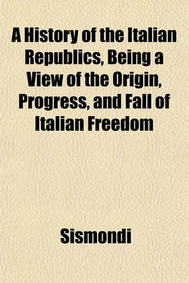 Book cover for A History of the Italian Republics, Being a View of the Origin, Progress, and Fall of Italian Freedom