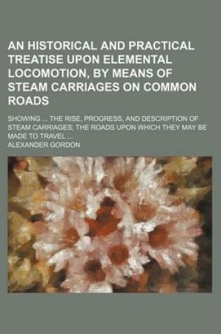 Cover of An Historical and Practical Treatise Upon Elemental Locomotion, by Means of Steam Carriages on Common Roads; Showing the Rise, Progress, and Description of Steam Carriages the Roads Upon Which They May Be Made to Travel