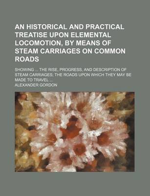 Book cover for An Historical and Practical Treatise Upon Elemental Locomotion, by Means of Steam Carriages on Common Roads; Showing the Rise, Progress, and Description of Steam Carriages the Roads Upon Which They May Be Made to Travel